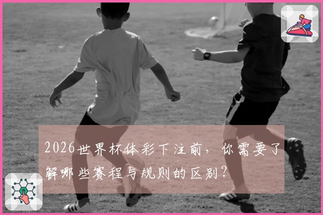 2026世界杯体彩下注前，你需要了解哪些赛程与规则的区别？